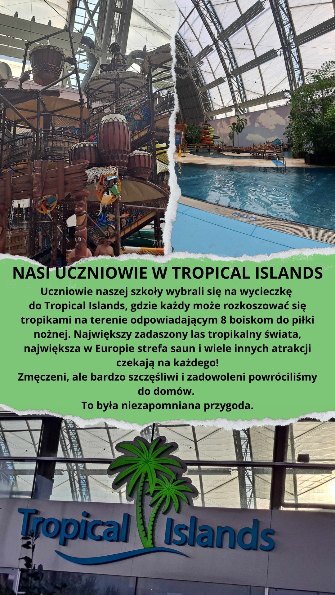 Uczniowie naszej szkoły mieli okazję uczestniczyć w niesamowitej wycieczce do Tropical Islands – jednego z największych parków rozrywki w Europie. W tym tropikalnym raju, położonym niedaleko Berlina, uczniowie spędzili dzień pełen przygód i relaksu.  Zabawa rozpoczęła się od zwiedzania ogromnej hali, w której znajdują się baseny, sztuczne plaże oraz egzotyczne rośliny, a także liczne atrakcje wodne, jak zjeżdżalnie i leniwe rzeki. Uczniowie mieli także okazję odpocząć na piasku i poczuć się jak na wakacjach w tropikach. Wszyscy byli zachwyceni tym wyjątkowym miejscem, które na długo pozostanie w ich pamięci.  To była doskonała okazja do integracji, aktywności fizycznej oraz odpoczynku od codziennych obowiązków szkolnych. Na pewno jeszcze nie raz odwiedzimy Tropical Islands!